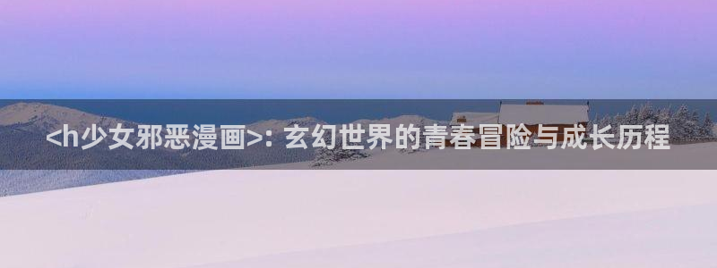 免费看韩漫漫画：<h少女邪恶漫画>: 玄幻世界的青春冒险与成长历程