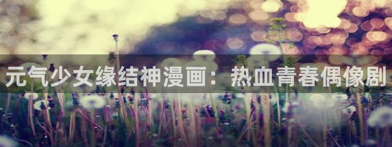 韩漫画土豪漫画：元气少女缘结神漫画：热血青春偶像剧